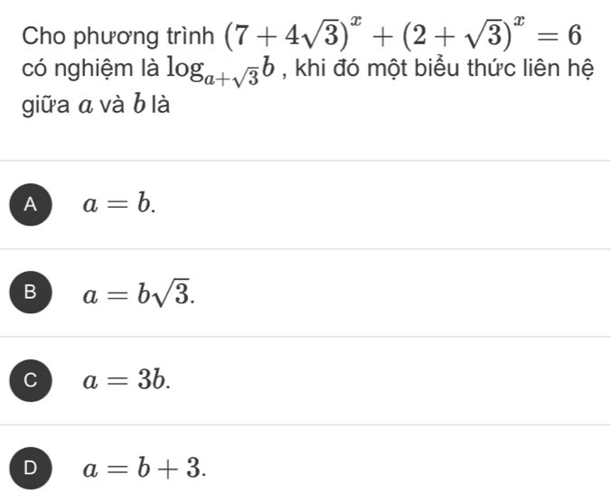 Cho phương trình (7+4sqrt(3))^x+(2+sqrt(3))^x=6
có nghiệm là log _a+sqrt(3)b , khi đó một biểu thức liên hệ
giữa a và b là
A a=b.
B a=bsqrt(3).
C a=3b.
D a=b+3.