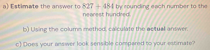 Estimate the answer to 827+484 by rounding each number to the 
nearest hundred. 
b) Using the column method, calculate the actual answer. 
c) Does your answer look sensible compared to your estimate?