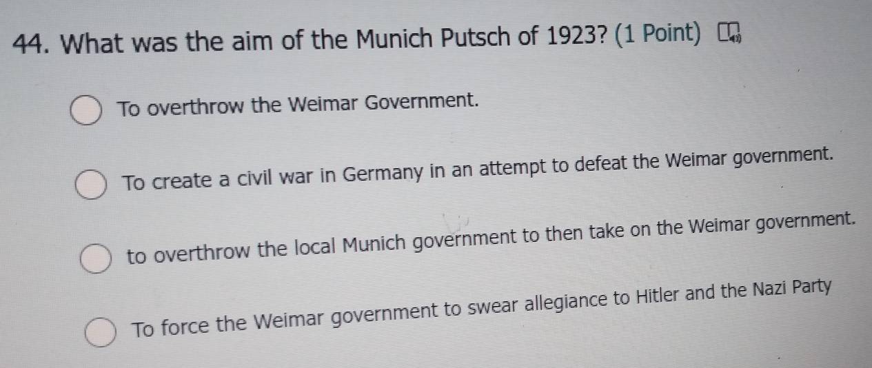 What was the aim of the Munich Putsch of 1923? (1 Point)
To overthrow the Weimar Government.
To create a civil war in Germany in an attempt to defeat the Weimar government.
to overthrow the local Munich government to then take on the Weimar government.
To force the Weimar government to swear allegiance to Hitler and the Nazi Party