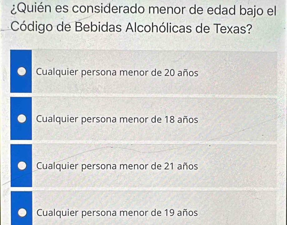 ¿Quién es considerado menor de edad bajo el
Código de Bebidas Alcohólicas de Texas?
Cualquier persona menor de 20 años
Cualquier persona menor de 18 años
Cualquier persona menor de 21 años
Cualquier persona menor de 19 años