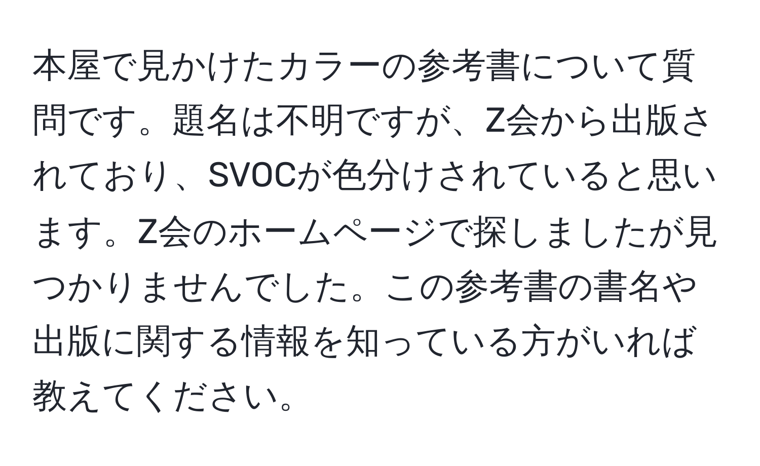 本屋で見かけたカラーの参考書について質問です。題名は不明ですが、Z会から出版されており、SVOCが色分けされていると思います。Z会のホームページで探しましたが見つかりませんでした。この参考書の書名や出版に関する情報を知っている方がいれば教えてください。