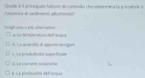 Quale é il principale fattore di controllo che determina la presenza o
lasserza di sedimenti allochimic?
Scegli una o pi alternative
a. La temperatura dell acqua
b. La quantità di apporti terrigeni
c. La produttività superficule
d. Le correnti aceaniche
e. La profondità dellacqua