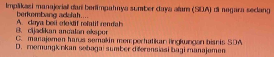 Implikasi manajerial dari berlimpahnya sumber daya alam (SDA) di negara sedang
berkembang adalah....
A. daya beli efektif relatif rendah
B. dijadikan andalan ekspor
C. manajemen harus semakin memperhatikan lingkungan bisnis SDA
D. memungkinkan sebagai sumber diferensiasi bagi manajemen