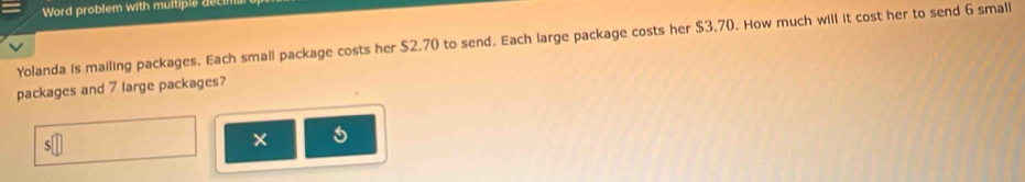 Word problem with muitiple deci 
Yolanda is mailing packages. Each small package costs her $2.70 to send. Each large package costs her $3.70. How much will it cost her to send 6 small 
packages and 7 large packages? 
* 5