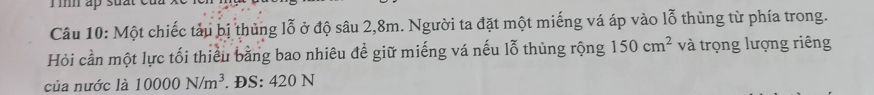 Tìh ấp suất 
Câu 10: Một chiếc tàu bị thủng lỗ ở độ sâu 2,8m. Người ta đặt một miếng vá áp vào lỗ thủng từ phía trong. 
Hỏi cần một lực tối thiểu bằng bao nhiêu để giữ miếng vá nếu lỗ thủng rộng 150cm^2 và trọng lượng riêng 
của nước là 10000N/m^3. ĐS: 420 N