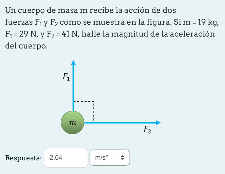 Un cuerpo de masa m recibe la acción de dos
fuerzas F_1 y F_2 como se muestra en la figura. Si m =19kg,
F_1=29N ,y F_2=41N , halle la magnitud de la aceleración
del cuerpo.
Respuesta: 2.64 m/s^2