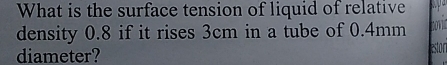 What is the surface tension of liquid of relative 
density 0.8 if it rises 3cm in a tube of 0.4mm
diameter? 
destor