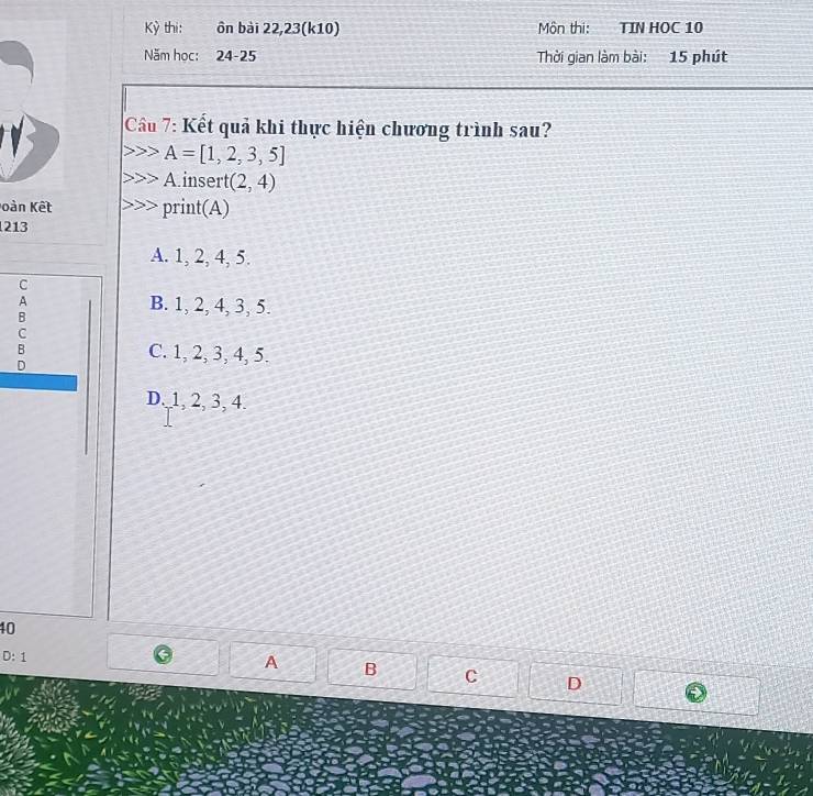 Kỳ thi: ôn bài 22,23(k10) Môn thi: TIN HOC 10
Năm học: 24-25 Thời gian làm bài: 15 phút
Cầu 7: Kết quả khi thực hiện chương trình sau?
A=[1,2,3,5]
A.insert (2,4)
àn Kết print(A)
213
A. 1, 2, 4, 5.
C
A B. 1, 2, 4, 3, 5.
B
C
B C. 1, 2, 3, 4, 5.
D
D. 1, 2, 3, 4.
40
D:1 
A B C D