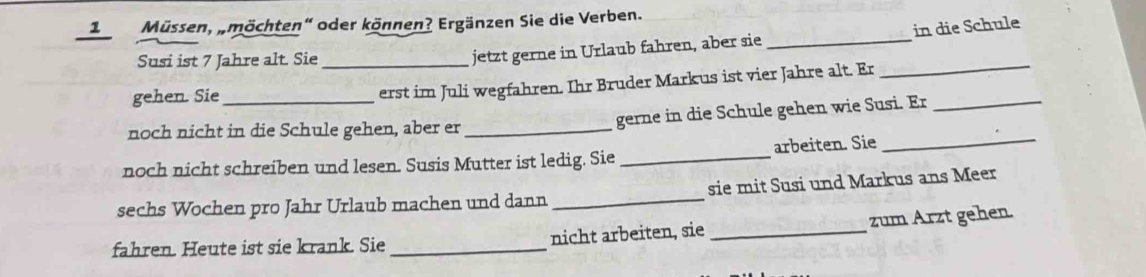 1Müssen, „möchten" oder können? Ergänzen Sie die Verben. 
Susi ist 7 Jahre alt. Sie_ 
jetzt gerne in Urlaub fahren, aber sie _in die Schule 
gehen. Sie 
erst im Juli wegfahren. Ihr Bruder Markus ist vier Jahre alt. Er 
_ 
_ 
noch nicht in die Schule gehen, aber er_ gerne in die Schule gehen wie Susi. Er_ 
noch nicht schreiben und lesen. Susis Mutter ist ledig. Sie _arbeiten. Sie 
sechs Wochen pro Jahr Urlaub machen und dann _sie mit Susi und Markus ans Meer 
zum Arzt gehen. 
fahren. Heute ist sie krank. Sie _nicht arbeiten, sie_