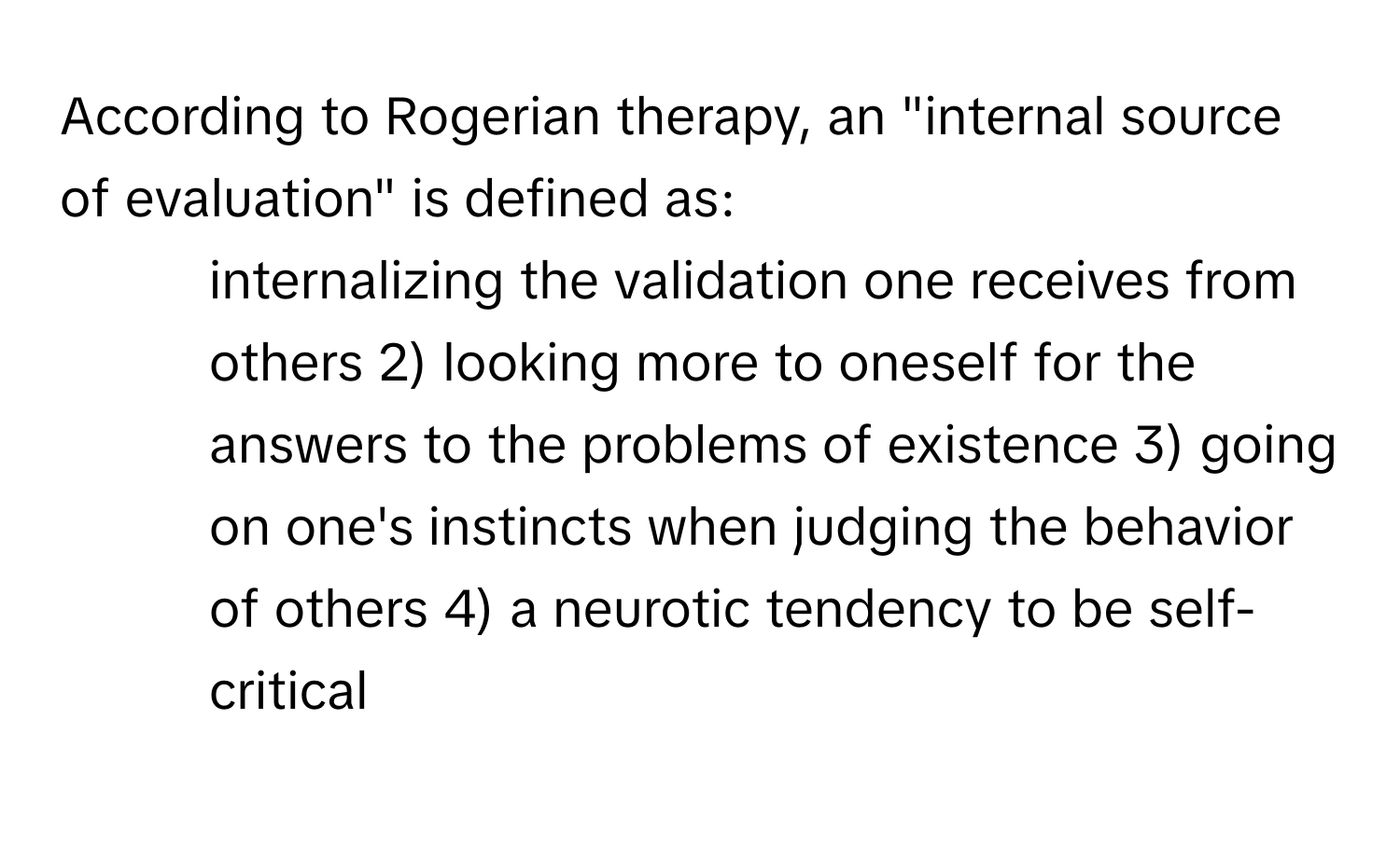 According to Rogerian therapy, an "internal source of evaluation" is defined as:

1) internalizing the validation one receives from others 2) looking more to oneself for the answers to the problems of existence 3) going on one's instincts when judging the behavior of others 4) a neurotic tendency to be self-critical