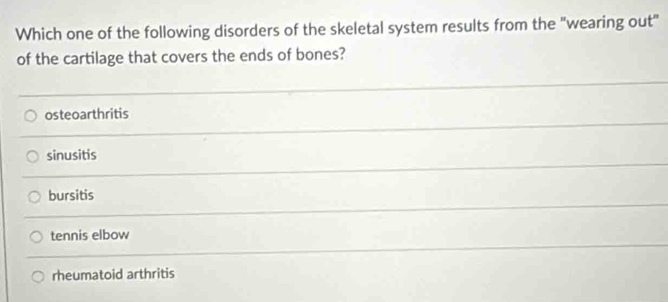 Which one of the following disorders of the skeletal system results from the "wearing out"
of the cartilage that covers the ends of bones?
osteoarthritis
sinusitis
bursitis
tennis elbow
rheumatoid arthritis