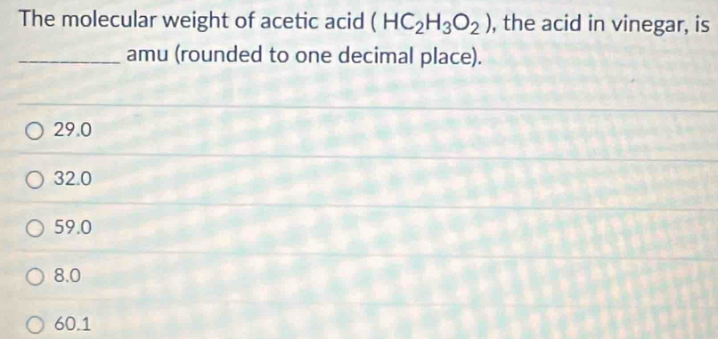 The molecular weight of acetic acid (HC_2H_3O_2) , the acid in vinegar, is
_amu (rounded to one decimal place).
29.0
32.0
59.0
8.0
60.1