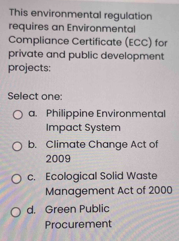 This environmental regulation
requires an Environmental
Compliance Certificate (ECC) for
private and public development
projects:
Select one:
a. Philippine Environmental
Impact System
b. Climate Change Act of
2009
c. Ecological Solid Waste
Management Act of 2000
d. Green Public
Procurement