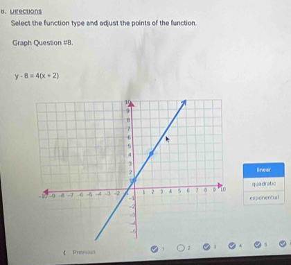 Directions
Select the function type and adjust the points of the function.
Graph Question #8.
y-8=4(x+2)
linear
quadratic
exponential
《 Previous