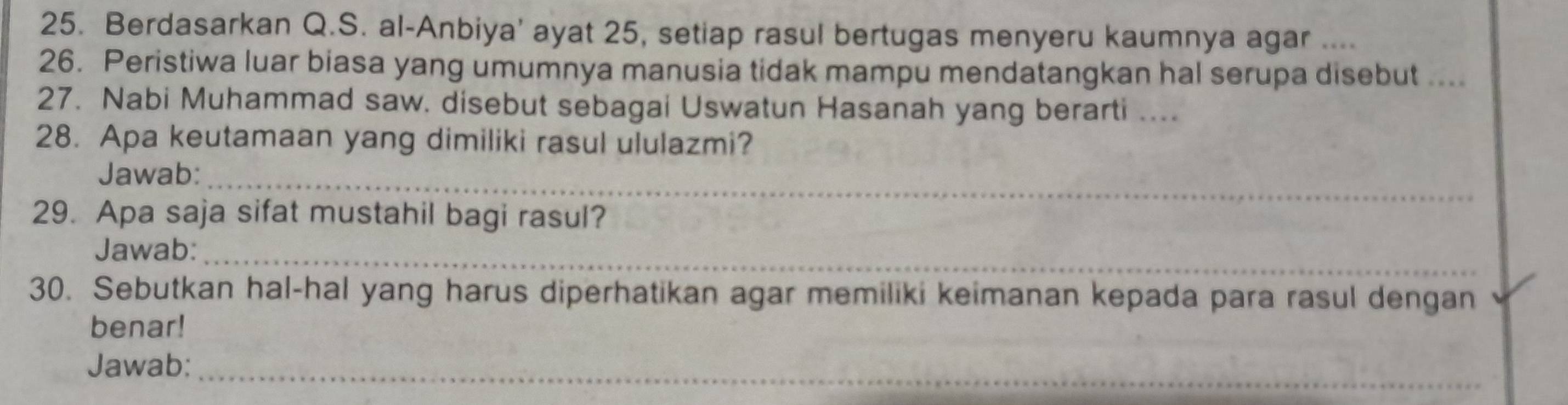 Berdasarkan Q.S. al-Anbiya' ayat 25, setiap rasul bertugas menyeru kaumnya agar .... 
26. Peristiwa luar biasa yang umumnya manusia tidak mampu mendatangkan hal serupa disebut .... 
27. Nabi Muhammad saw. disebut sebagai Uswatun Hasanah yang berarti .... 
28. Apa keutamaan yang dimiliki rasul ululazmi? 
_ 
Jawab: 
29. Apa saja sifat mustahil bagi rasul? 
Jawab:_ 
30. Sebutkan hal-hal yang harus diperhatikan agar memiliki keimanan kepada para rasul dengan 
benar! 
Jawab:_