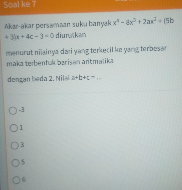 Soal ke 7
Akar-akar persamaan suku banyak x^4-8x^3+2ax^2+(5b
+3)x+4c-3=0 diurutkan
menurut nilainya dari yang terkecil ke yang terbesar
maka terbentuk barisan aritmatika
dengan beda 2. Nilai a+b+c= _ 
-3
1
3
5
6