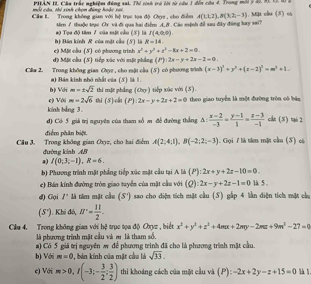 PHẢN II. Câu trắc nghiệm đúng sai. Thí sinh trả lời từ câu 1 đến câu 4. Trong môi ỷ a), b), c), đ) ở
mỗi câu, thí sinh chọn đúng hoặc sai.
Câu 1. Trong không gian với hệ trục tọa độ Oxyz , cho điểm A(1;1;2),B(3;2;-3). Mặt cầu (S) có
tâm I thuộc trục Ox và đi qua hai điểm A, B . Các mệnh đề sau đây đúng hay sai?
a) Tọa độ tâm / của mặt cầu (S) là I(4;0;0).
b) Bán kính R của mặt cầu (S) là R=14.
c) Mặt cầu (S) có phương trình x^2+y^2+z^2-8x+2=0.
d) Mặt cầu (S) tiếp xúc với mặt phẳng (P): 2x-y+2x-2=0.
Câu 2. Trong không gian Oxyz , cho mặt cầu (S) có phương trình (x-3)^2+y^2+(z-2)^2=m^2+1.
a) Bán kính nhỏ nhất của (S) là 1.
b) Với m=± sqrt(2) thì mặt phẳng (Oxy) tiếp xúc với (S).
c) Với m=2sqrt(6) thì (S)cắt (P): 2x-y+2z+2=0 theo giao tuyến là một đường tròn có bán
kính bằng 3.
d) Có 5 giá trị nguyên của tham số m đề đường thẳng Δ:  (x-2)/-3 = (y-1)/1 = (z-3)/-1  cắt (S) tại 2
điểm phân biệt.
Câu 3. Trong không gian Oxyz, cho hai điểm A(2;4;1),B(-2;2;-3). Gọi / là tâm mặt cầu (S) có
đường kính AB
a) I(0;3;-1),R=6.
b) Phương trình mặt phẳng tiếp xúc mặt cầu tại A là (P): 2x+y+2z-10=0.
c) Bán kính đường tròn giao tuyến của mặt cầu với (Q): 2x-y+2z-1=0 là 5 .
d) Gọi I' là tâm mặt cầu (S') sao cho diện tích mặt cầu (S) gấp 4 lần diện tích mặt cầu
(S'). Khi đó, II'= 11/2 .
Câu 4. Trong không gian với hệ trục tọa độ Oxyz , biết x^2+y^2+z^2+4mx+2my-2mz+9m^2-27=0
là phương trình mặt cầu và m là tham số.
a) Có 5 giá trị nguyên m để phương trình đã cho là phương trình mặt cầu.
b) Với m=0 , bán kính của mặt cầu là sqrt(33).
c) Với m>0,I(-3;- 3/2 ; 3/2 ) thì khoảng cách của mặt cầu và (P): -2x+2y-z+15=0 là 1.