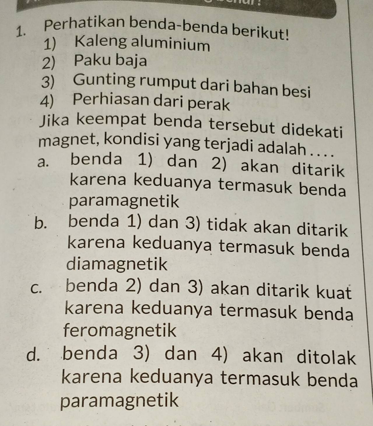 Perhatikan benda-benda berikut!
1) Kaleng aluminium
2) Paku baja
3) Gunting rumput dari bahan besi
4) Perhiasan dari perak
Jika keempat benda tersebut didekati
magnet, kondisi yang terjadi adalah . . . .
a. benda 1) dan 2) akan ditarik
karena keduanya termasuk benda
paramagnetik
b. benda 1) dan 3) tidak akan ditarik
karena keduanya termasuk benda
diamagnetik
c. benda 2) dan 3) akan ditarik kuat
karena keduanya termasuk benda
feromagnetik
d. benda 3) dan 4) akan ditolak
karena keduanya termasuk benda
paramagnetik