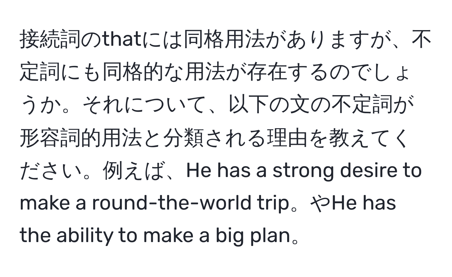 接続詞のthatには同格用法がありますが、不定詞にも同格的な用法が存在するのでしょうか。それについて、以下の文の不定詞が形容詞的用法と分類される理由を教えてください。例えば、He has a strong desire to make a round-the-world trip。やHe has the ability to make a big plan。