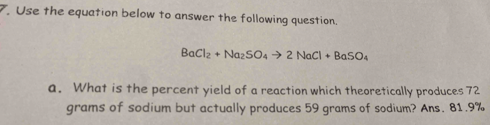 Use the equation below to answer the following question.
BaCl_2+Na_2SO_4to 2NaCl+BaSO_4
a. What is the percent yield of a reaction which theoretically produces 72
grams of sodium but actually produces 59 grams of sodium? Ans. 81.9%