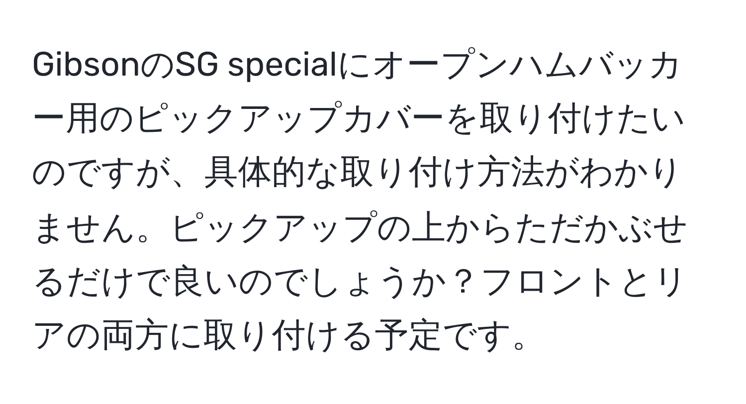 GibsonのSG specialにオープンハムバッカー用のピックアップカバーを取り付けたいのですが、具体的な取り付け方法がわかりません。ピックアップの上からただかぶせるだけで良いのでしょうか？フロントとリアの両方に取り付ける予定です。