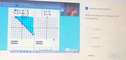beginarrayl y≥ -x+2 2x-2endarray.
MULTIPLE-CHOICE QUESTION
What is the slope and y-intercept of the
2nd inequality?
m=-2 and b-2
m=2= b=-2
solution possible solution possible
m∠ 2 and b=2;
Rewatch _