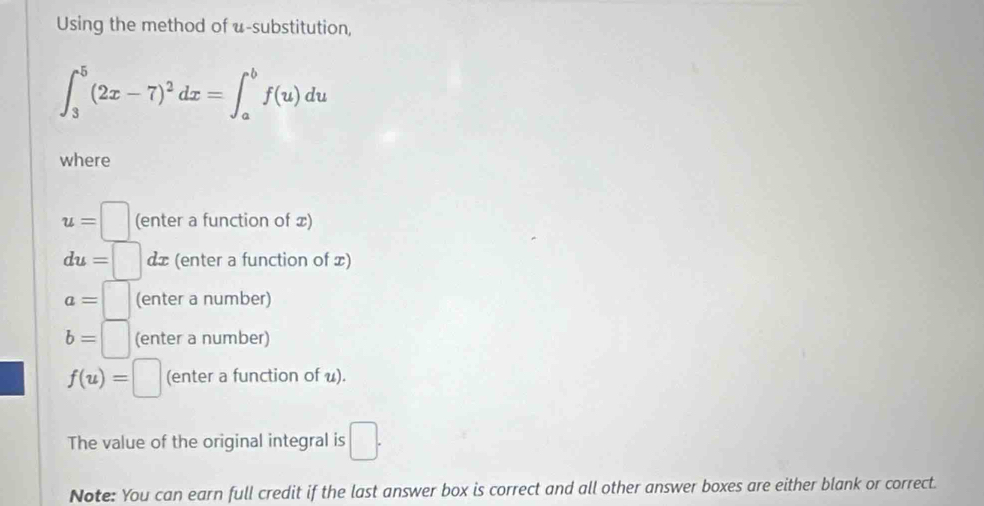 Using the method of u -substitution,
∈t _3^(5(2x-7)^2)dx=∈t _a^(bf(u)du
where
u=□ (enter a function of x)
du= □) dx (enter a function of x)
a=□ (enter a number)
b=□ (enter a number)
f(u)=□ (enter a function of u). 
The value of the original integral is □. 
Note: You can earn full credit if the last answer box is correct and all other answer boxes are either blank or correct.