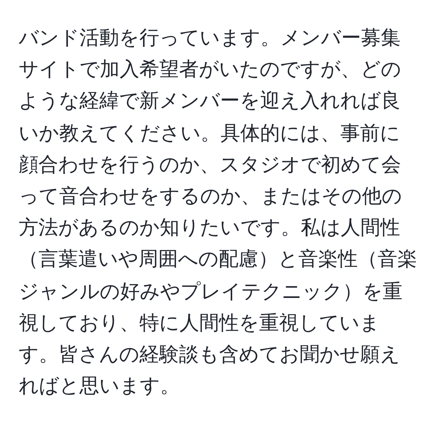 バンド活動を行っています。メンバー募集サイトで加入希望者がいたのですが、どのような経緯で新メンバーを迎え入れれば良いか教えてください。具体的には、事前に顔合わせを行うのか、スタジオで初めて会って音合わせをするのか、またはその他の方法があるのか知りたいです。私は人間性言葉遣いや周囲への配慮と音楽性音楽ジャンルの好みやプレイテクニックを重視しており、特に人間性を重視しています。皆さんの経験談も含めてお聞かせ願えればと思います。