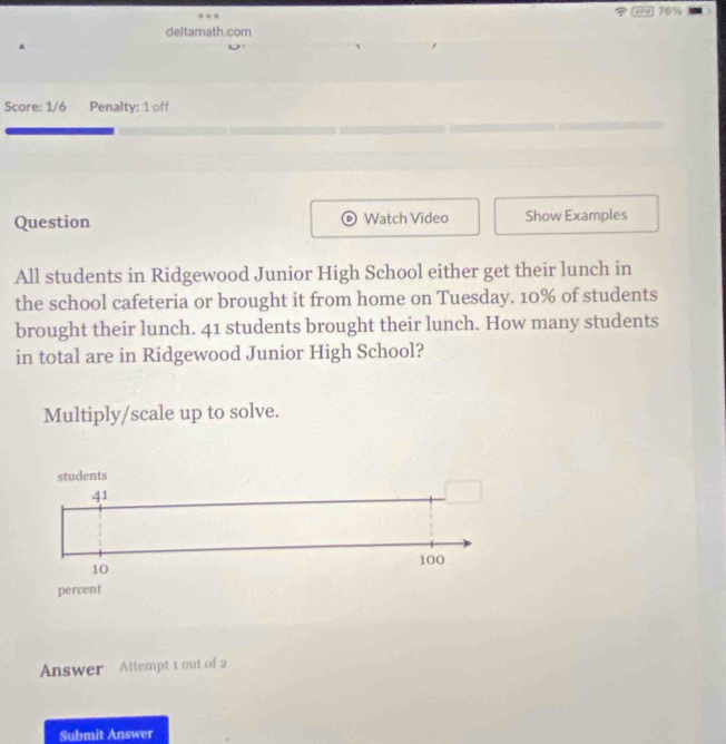 76% 
deltamath.com 
Score: 1/6 Penalty: 1 off 
Question Watch Video Show Examples 
All students in Ridgewood Junior High School either get their lunch in 
the school cafeteria or brought it from home on Tuesday. 10% of students 
brought their lunch. 41 students brought their lunch. How many students 
in total are in Ridgewood Junior High School? 
Multiply/scale up to solve. 
Answer Attempt 1 out of 2 
Submit Answer