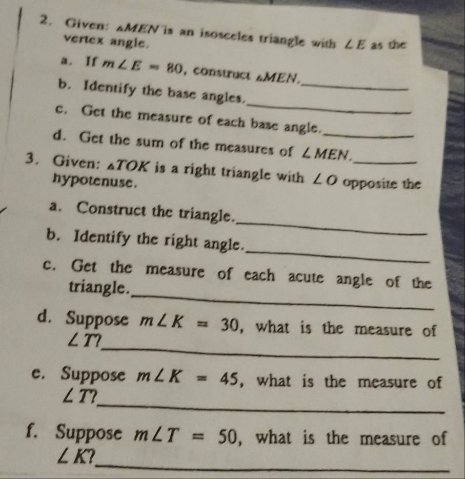 Given: △ MEN 'is an isosceles triangle with ∠ E as the 
vertex angle. 
a. If m∠ E=80 , construct △ MEN. 
_ 
b. Identify the base angles._ 
c. Get the measure of each base angle. 
d. Get the sum of the measures of ∠ MEN _ 
3. Given: _△ TOK is a right triangle with ∠ O opposite the 
hypotenuse . 
_ 
a. Construct the triangle. 
_ 
b. Identify the right angle. 
_ 
c. Get the measure of each acute angle of the 
triangle. 
d. Suppose m∠ K=30 , what is the measure of 
_
∠ T? 
e. Suppose m∠ K=45 , what is the measure of 
_
∠ T? 
f. Suppose m∠ T=50 , what is the measure of 
_
∠ K I