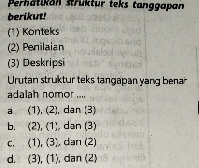 Perhatıkan struktur teks tanggapan
berikut!
(1) Konteks
(2) Penilaian
(3) Deskripsi
Urutan struktur teks tangapan yang benar
adalah nomor ....
a. (1), (2), dan (3)
b. (2), (1), dan (3)
c. (1), (3), , dan (2)
d. (3), (1), , dan (2)