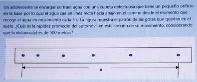 Un adollescente se encargar de traer agua con una cubeta defectuosa que tiene un pequeño orificio 
en la base por lo cual el agua cae en línea recta hacia abajo en el camino desde el momento que 
recoge el agua en movimiento cada 5 s. La fgura muestra el patrón de las gotas que quedan en el 
suelo. ¿Cuál es la rapídez promedio del automóvil en esta sección de su movimiento, considerando 
que la distancia(x) es de 500 metros?
x