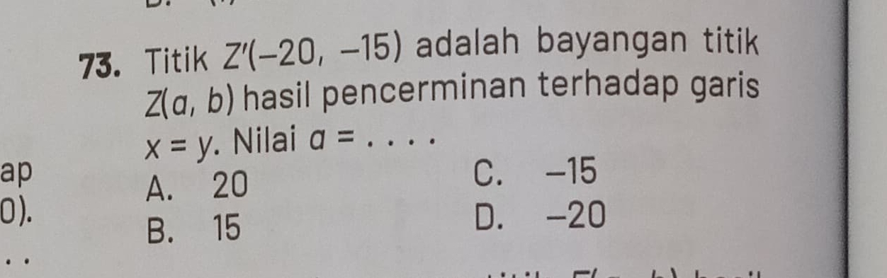 Titik Z'(-20,-15) adalah bayangan titik
Z(a,b) hasil pencerminan terhadap garis
x=y Nilai a= _
ap C. -15
A. 20
0 ). D. -20
B. 15