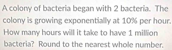 A colony of bacteria began with 2 bacteria. The 
colony is growing exponentially at 10% per hour. 
How many hours will it take to have 1 million
bacteria? Round to the nearest whole number.