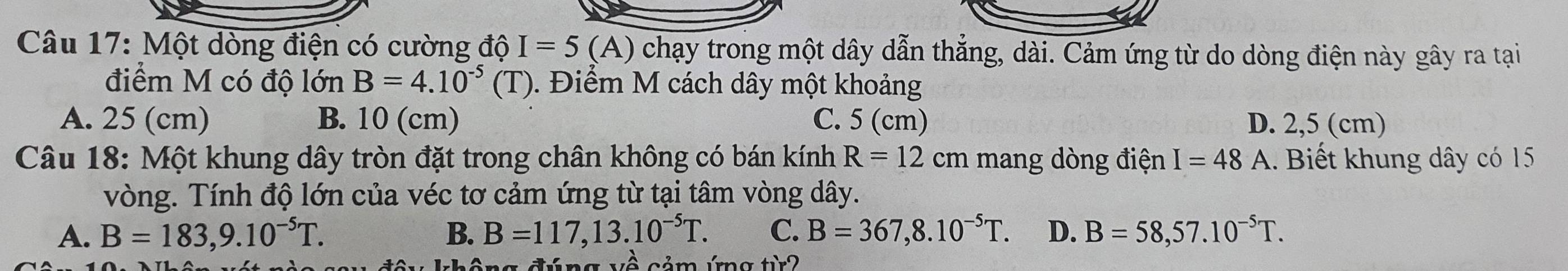 Một dòng điện có cường độ I=5 (A) chạy trong một dây dẫn thẳng, dài. Cảm ứng từ do dòng điện này gây ra tại
điểm M có độ lớn B=4.10^(-5)(T). Điểm M cách dây một khoảng
A. 25 (cm) B. 10 (cm) C. 5 (cm) D. 2,5 (cm)
Câu 18: Một khung dây tròn đặt trong chân không có bán kính R=12cm mang dòng điện I=48 A. Biết khung dây có 15
vòng. Tính độ lớn của véc tơ cảm ứng từ tại tâm vòng dây.
A. B=183, 9.10^(-5)T. B. B=117, 13.10^(-5)T. C. B=367, 8.10^(-5)T. D. B=58,57.10^(-5)T. 
không đúng về cảm ứng từ2