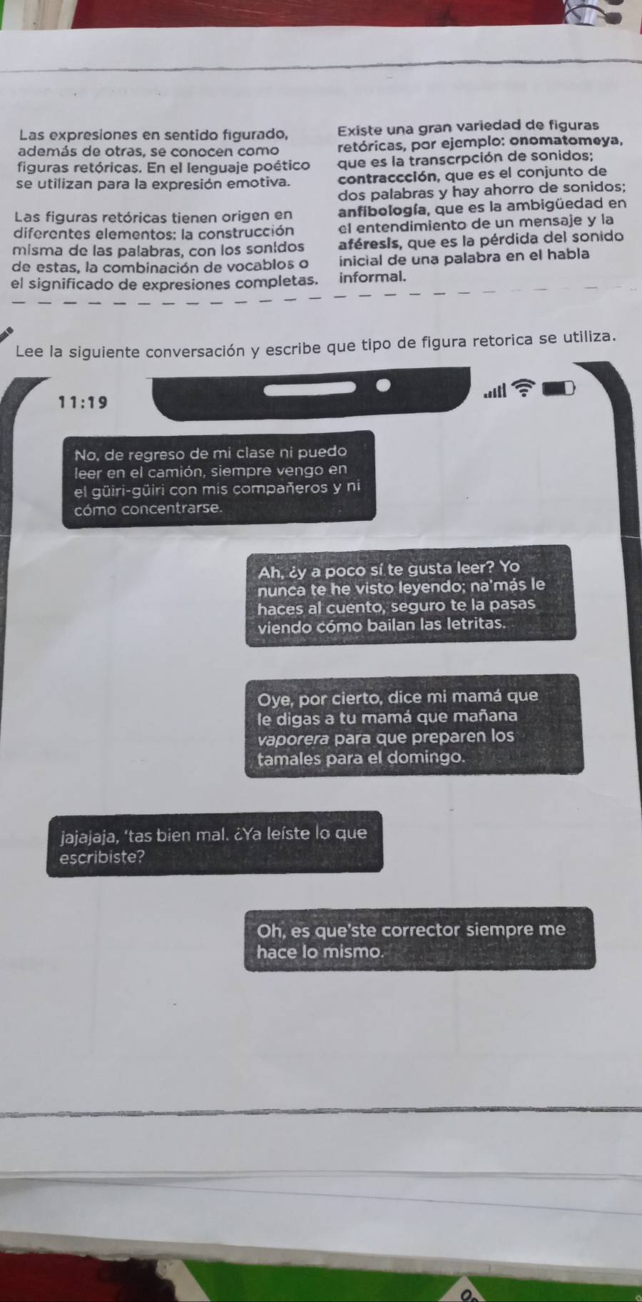 Las expresiones en sentido figurado, Existe una gran variedad de figuras 
además de otras, se conocen como retóricas, por ejemplo: onomatomeya, 
figuras retóricas. En el lenguaje poético que es la transcrpción de sonidos; 
se utilizan para la expresión emotiva. contraccción, que es el conjunto de 
dos palabras y hay ahorro de sonidos; 
Las figuras retóricas tienen origen en anfibología, que es la ambigüedad en 
diferentes elementos: la construcción el entendimiento de un mensaje y la 
misma de las palabras, con los sonldos aféresis, que es la pérdida del sonido 
de estas, la combinación de vocablos o inicial de una palabra en el habla 
el significado de expresiones completas. informal. 
Lee la siguiente conversación y escribe que tipo de figura retorica se utiliza. 
11:19 
No, de regreso de mi clase ni puedo 
leer en el camión, siempre vengo en 
el güiri-güiri con mis compañeros y ni 
cómo concentrarse. 
Ah, ¿y a poco sí te gusta leer? Yo 
nunca te he visto leyendo; na'más le 
haces al cuento, seguro te la pasas 
viendo cómo bailan las letritas. 
Oye, por cierto, dice mi mamá que 
le digas a tu mamá que mañana 
vaporera para que preparen los 
tamales para el domingo. 
jajajaja, ‘tas bien mal. ¿Ya leíste lo que 
escribiste? 
Oh, es que'ste corrector siempre me 
hace lo mismo.