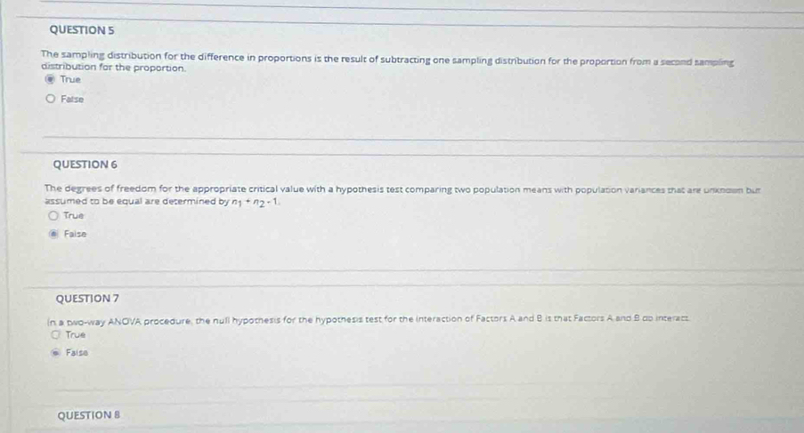 The sampling distribution for the difference in proportions is the result of subtracting one sampling distribution for the proportion from a second sampling
distribution for the proportion.
True
False
QUESTION 6
The degrees of freedom for the appropriate critical value with a hypothesis test comparing two population means with population variances that are unknown but
assumed to be equal are determined by n_1+n_2+1.
True
Faise
QUESTION 7
(n a two-way ANOVA procedure, the null hypothesis for the hypothesis test for the Interaction of Factors A and B is that Factors A and B dp interacs
True
Faise
QUESTION 8