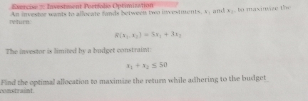 Exercise #: Investment Portfolio Optimization
An investor wants to allocate funds between two investments, x : and x_1 , to maximize the
return
R(x_1.x_2)=5x_1+3x_2
The investor is limited by a budget constraint:
x_1+x_2≤ 50
Find the optimal allocation to maximize the return while adhering to the budget
constraint.