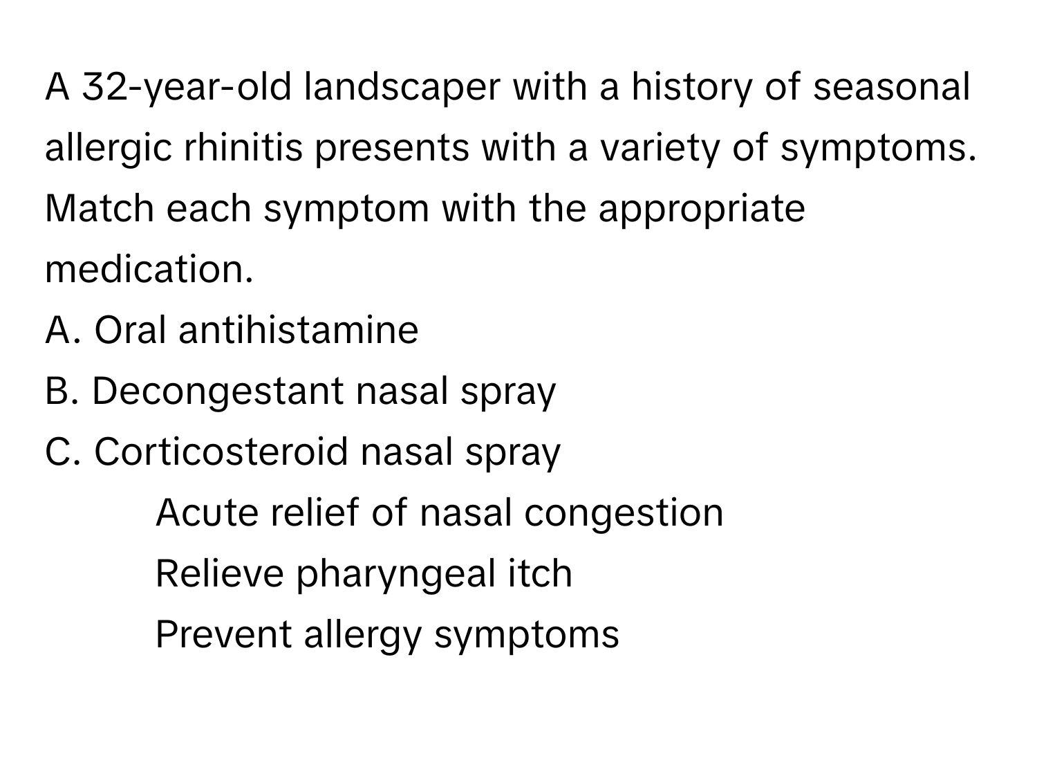 A 32-year-old landscaper with a history of seasonal allergic rhinitis presents with a variety of symptoms. Match each symptom with the appropriate medication.

A. Oral antihistamine
B. Decongestant nasal spray
C. Corticosteroid nasal spray

1. Acute relief of nasal congestion
2. Relieve pharyngeal itch
3. Prevent allergy symptoms