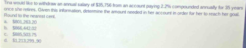 Tina would like to withdraw an annual salary of $35,756 from an account paying 2.2% compounded annually for 35 years
once she retires. Given this information, determine the amount needed in her account in order for her to reach her goal.
Round to the nearest cent.
a. $801,263.20
b. $866,442,02
c. $885,503.75
d. $1,213,299,,90