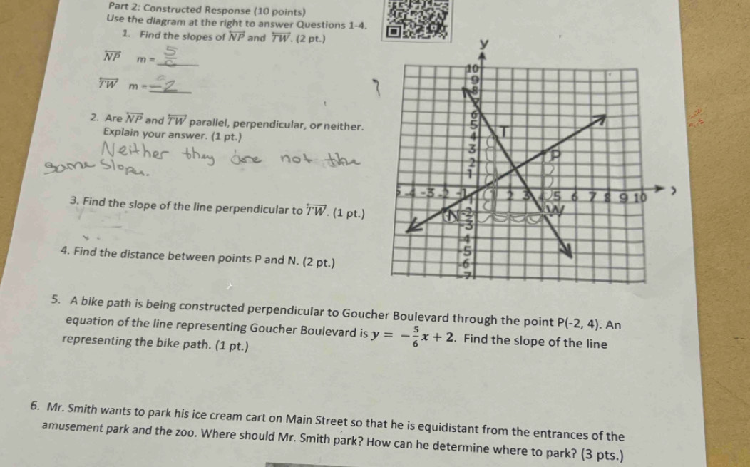 Constructed Response (10 points) 
Use the diagram at the right to answer Questions 1-4. 
1. Find the slopes of overleftrightarrow NP and overleftrightarrow TW (2 pt.) 
_
overleftrightarrow NP m=
_
overleftrightarrow TW m=
2. Are overleftrightarrow NP and overleftrightarrow TW parallel, perpendicular, or neither. 
Explain your answer. (1 pt.) 
3. Find the slope of the line perpendicular to overleftrightarrow TW. (1 pt.) 
4. Find the distance between points P and N. (2 pt.) 
5. A bike path is being constructed perpendicular to Goucher Boulevard through the point P(-2,4) An 
equation of the line representing Goucher Boulevard is y=- 5/6 x+2. Find the slope of the line 
representing the bike path. (1 pt.) 
6. Mr. Smith wants to park his ice cream cart on Main Street so that he is equidistant from the entrances of the 
amusement park and the zoo. Where should Mr. Smith park? How can he determine where to park? (3 pts.)