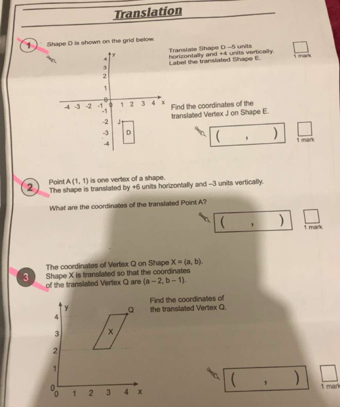 Translation 
1 Shape D is shown on the grid below.
y Translate Shape D -5 units
4
horizontally and +4 units vertically. 
3 Label the translated Shape E. 1 mark
2
1
0
-4 -3 -2 -1 1 2 3 4 x Find the coordinates of the
-1
translated Vertex J on Shape E.
-2 J
-3 D
I
, ) 1 mark
-4
Point A(1,1) is one vertex of a shape. 
2 The shape is translated by +6 units horizontally and -3 units vertically. 
What are the coordinates of the translated Point A? 
, ) 1 mark 
The coordinates of Vertex Q on Shape X=(a,b). 
3 Shape X is translated so that the coordinates 
of the translated Vertex Q are (a-2,b-1). 
Find the coordinates of 
the translated Vertex Q. 
, 
1 mark