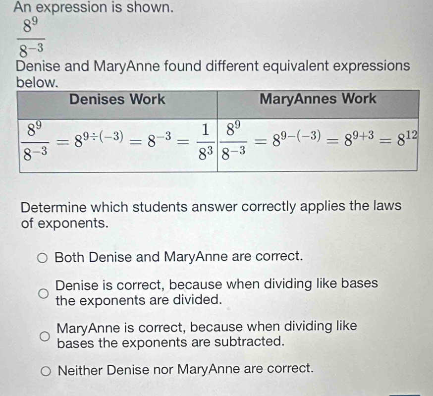 An expression is shown.
 8^9/8^(-3) 
Denise and MaryAnne found different equivalent expressions
below.
Determine which students answer correctly applies the laws
of exponents.
Both Denise and MaryAnne are correct.
Denise is correct, because when dividing like bases
the exponents are divided.
MaryAnne is correct, because when dividing like
bases the exponents are subtracted.
Neither Denise nor MaryAnne are correct.