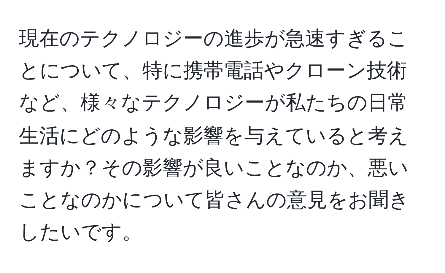 現在のテクノロジーの進歩が急速すぎることについて、特に携帯電話やクローン技術など、様々なテクノロジーが私たちの日常生活にどのような影響を与えていると考えますか？その影響が良いことなのか、悪いことなのかについて皆さんの意見をお聞きしたいです。