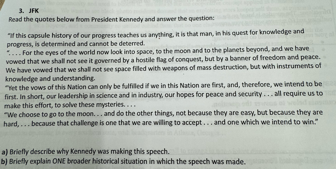 JFK 
Read the quotes below from President Kennedy and answer the question: 
“If this capsule history of our progress teaches us anything, it is that man, in his quest for knowledge and 
progress, is determined and cannot be deterred. 
“. . . . For the eyes of the world now look into space, to the moon and to the planets beyond, and we have 
vowed that we shall not see it governed by a hostile flag of conquest, but by a banner of freedom and peace. 
We have vowed that we shall not see space filled with weapons of mass destruction, but with instruments of 
knowledge and understanding. 
“Yet the vows of this Nation can only be fulfilled if we in this Nation are first, and, therefore, we intend to be 
first. In short, our leadership in science and in industry, our hopes for peace and security . . . all require us to 
make this effort, to solve these mysteries. . . . 
“We choose to go to the moon. . . and do the other things, not because they are easy, but because they are 
hard, . . . because that challenge is one that we are willing to accept . . . and one which we intend to win.” 
a) Briefly describe why Kennedy was making this speech. 
b) Briefly explain ONE broader historical situation in which the speech was made.