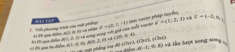 bài tập
vector u=(1;2;3) và vector v=(-2;0;1)
1. Viết phương trình của mặt phẳng: vector n=(2;1;-1) làm vectờ pháp tuyến; 
a) Đi qua điểm A(2;0;0) và nhận 
b) Đi qua điểm B(1;2;3) và song song với giả của mỗi vectơ 
c) Đi qua ba điểm A(1;0;0), B(0;2;0) và C(0;0;4). d (Oxy),(Oyz),(Oxz). và lần lượt song song vớ 
Các mặt phẳng o A(-1;9;8)
đa điểm