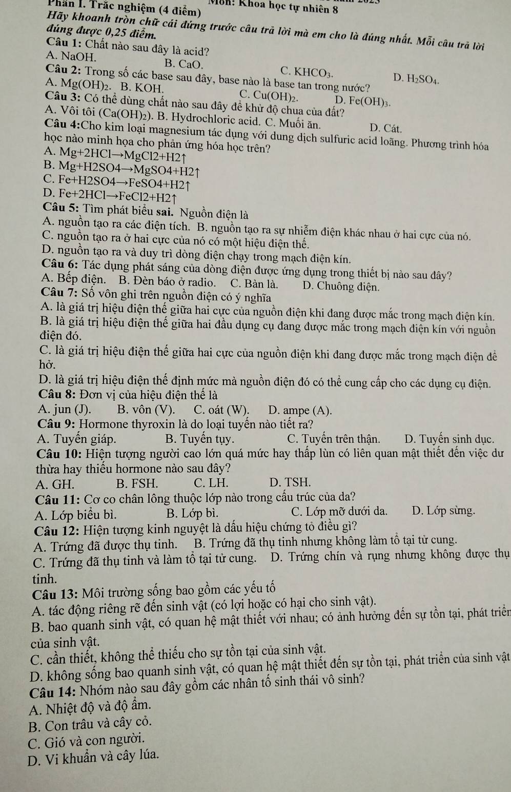 Môh: Khoa học tự nhiên 8
Phần I. Trắc nghiệm (4 điểm)
Hãy khoanh tròn chữ cái đứng trước câu trả lời mà em cho là đúng nhất. Mỗi câu trã lời
đúng được 0,25 điểm.
Câu 1: Chất nào sau đây là acid?
A. NaOH. B. CaO. C. KHCO₃. D. H₂SO₄.
Câu 2: Trong số các base sau đây, base nào là base tan trong nước?
A. Mg(OH)₂. B. KOH. C. Cu(OH)_2. D. Fe(OH) 1
Câu 3: Có thể dùng chất nào sau đây để khử độ chua của đất?
A. Vôi tôi (Ca(OH) 92). B. Hydrochloric acid. C. Muối ăn. D. Cát.
Câu 4:Cho kim loại magnesium tác dụng với dung dịch sulfuric acid loãng. Phương trình hóa
học nào minh họa cho phản ứng hóa học trên?
A. Mg+2HClto MgCl2+H2uparrow
B. Mg+H2SO4to MgSO4+H2uparrow
C. Fe+H2SO4to FeSO4+H2uparrow
D. Fe+2HClto FeCl2+H2uparrow
Câu 5: Tìm phát biểu sai. Nguồn điện là
A. nguồn tạo ra các điện tích. B. nguồn tạo ra sự nhiễm điện khác nhau ở hai cực của nó.
C. nguồn tạo ra ở hai cực của nó có một hiệu điện thế.
D. nguồn tạo ra và duy trì dòng điện chạy trong mạch điện kín.
Câu 6: Tác dụng phát sáng của dòng điện được ứng dụng trong thiết bị nào sau đây?
A. Bếp điện. B. Đèn báo ở radio. C. Bàn là. D. Chuông điện.
Câu 7: Số vôn ghi trên nguồn điện có ý nghĩa
A. là giá trị hiệu điện thế giữa hai cực của nguồn điện khi đang được mắc trong mạch điện kín.
B. là giá trị hiệu điện thế giữa hai đầu dụng cụ đang được mắc trong mạch điện kín với nguồn
điện đó.
C. là giá trị hiệu điện thế giữa hai cực của nguồn điện khi đang được mắc trong mạch điện đề
hở.
D. là giá trị hiệu điện thế định mức mà nguồn điện đó có thể cung cấp cho các dụng cụ điện.
* Câu 8: Đơn vị của hiệu điện thế là
A. jun (J). B. vôn (V). C. oát (W). D. ampe (A).
Câu 9: Hormone thyroxin là do loại tuyến nào tiết ra?
A. Tuyến giáp. B. Tuyến tụy. C. Tuyến trên thận. D. Tuyến sinh dục.
Câu 10: Hiện tượng người cao lớn quá mức hay thấp lùn có liên quan mật thiết đến việc dư
thừa hay thiểu hormone nào sau đây?
A. GH. B. FSH. C. LH. D. TSH.
Câu 11: Cơ co chân lông thuộc lớp nào trong cầu trúc của da?
A. Lớp biểu bì. B. Lớp bì. C. Lớp mỡ dưới da. D. Lớp sừng.
Câu 12: Hiện tượng kinh nguyệt là dấu hiệu chứng tỏ điều gì?
A. Trứng đã được thụ tinh. B. Trứng đã thụ tinh nhưng không làm tổ tại tử cung.
C. Trứng đã thụ tinh và làm tổ tại tử cung. D. Trứng chín và rụng nhưng không được thụ
tinh.
Câu 13:MO Si trường sống bao gồm các yếu tố
A. tác động riêng rẽ đến sinh vật (có lợi hoặc có hại cho sinh vật).
B. bao quanh sinh vật, có quan hệ mật thiết với nhau; có ảnh hưởng đến sự tồn tại, phát triển
của sinh vật.
C. cần thiết, không thể thiếu cho sự tồn tại của sinh vật.
D. không sống bao quanh sinh vật, có quan hệ mật thiết đến sự tồn tại, phát triển của sinh vật
Câu 14: Nhóm nào sau đây gồm các nhân tố sinh thái vô sinh?
A. Nhiệt độ và độ ẩm.
B. Con trâu và cây cỏ.
C. Gió và con người.
D. Vi khuẩn và cây lúa.