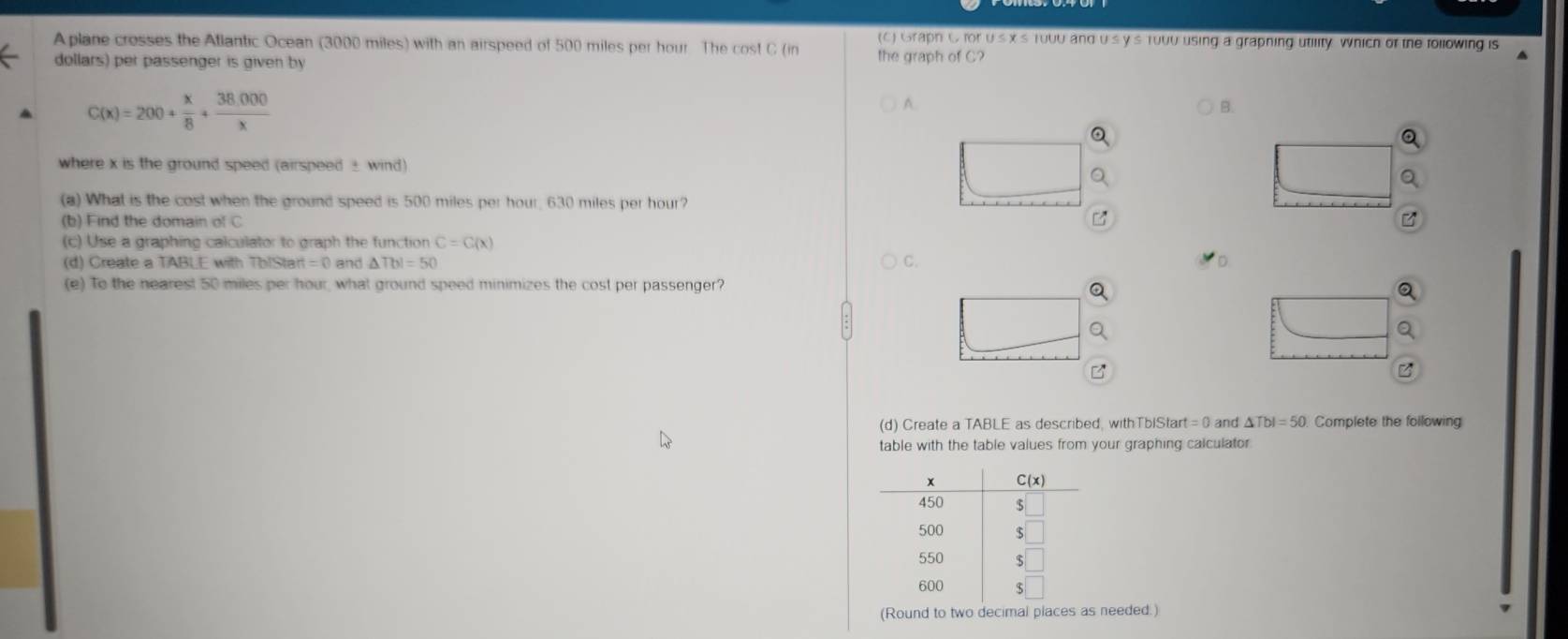 A plane crosses the Atlantic Ocean (3000 miles) with an airspeed of 500 miles per hour The cost C (in (c) Graph C for us x's To00 and us ys 1000 using a grapning utility Which of the following is
dollars) per passenger is given by
the graph of C?
C(x)=200+ x/8 + (38,000)/x 
A.
B.
a
where x is the ground speed (airspeed ± wind)
(a) What is the cost when the ground speed is 500 miles per hour, 630 miles per hour?
(b) Find the domain of C
(c) Use a graphing calculator to graph the function C=C(x)
(d) Create a TABLE with TbIStart =( and △ Tbl=50 C.
(e) To the nearest 50 miles per hour, what ground speed minimizes the cost per passenger?
(d) Create a TABLE as described, with TbiStart =0 and △ TbI=50 Complete the following
table with the table values from your graphing calculator
(Round to two decimal places as needed.)