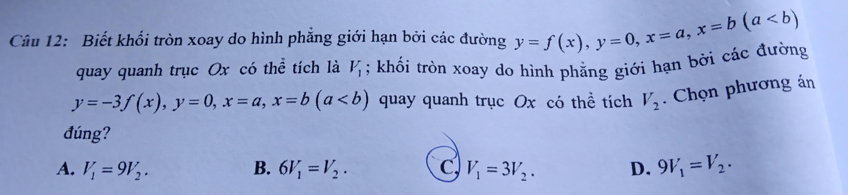 Biết khối tròn xoay do hình phẳng giới hạn bởi các đường y=f(x), y=0, x=a, x=b(a
quay quanh trục Ox có thể tích là V_1; khối tròn xoay do hình phẳng giới hạn bởi các đường
y=-3f(x), y=0, x=a, x=b(a quay quanh trục Ox có thể tích V_2. Chọn phương án
đúng?
A. V_1=9V_2. B. 6V_1=V_2. C V_1=3V_2. D. 9V_1=V_2.