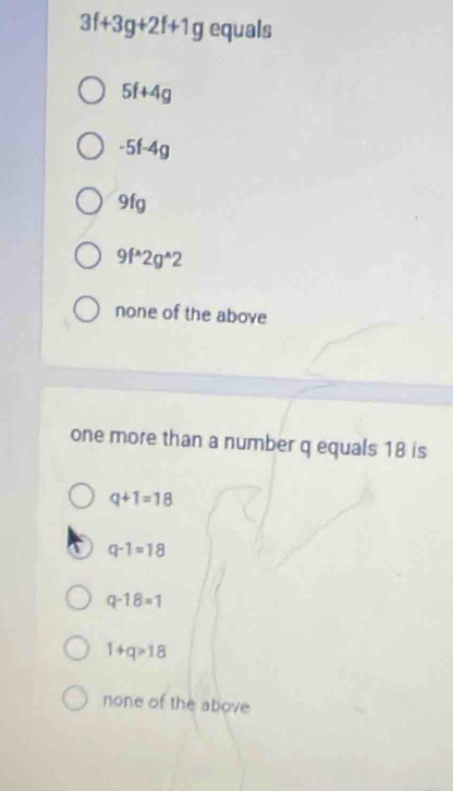 3f+3g+2f+1g equals
5f+4g
-5f-4g
9fg
9f^(wedge)2g^(wedge)2
none of the above
one more than a number q equals 18 is
q+1=18
q-1=18
q-18=1
1+q>18
none of the above